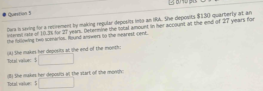 3 0/10 pt 
Question 5 
Dara is saving for a retirement by making regular deposits into an IRA. She deposits $130 quarterly at an 
interest rate of 10.3% for 27 years. Determine the total amount in her account at the end of 27 years for 
the following two scenarios. Round answers to the nearest cent. 
(A) She makes her deposits at the end of the month : 
Total value: $
(B) She makes her deposits at the start of the month : 
Total value: $