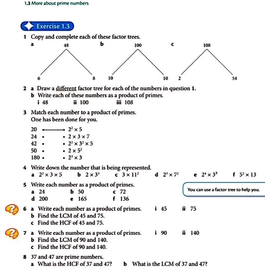 1.3 More about prime numbers 
Exercise 1.3 
1 Copy and complete each of these factor trees. 
a 48 b 100 C
6
8 10 10
2 a Draw a different factor tree for each of the numbers in question 1. 
b Write each of these numbers as a product of primes. 
i 48 ⅱ 100 ⅲi 108
3 Match each number to a product of primes. 
One has been done for you. 
20 2^2* 5
24 2* 3* 7
42 2^2* 3^2* 5
50 2* 5^2
180 2^3* 3
4 Write down the number that is being represented. 
a 2^2* 3* 5 b 2* 3^3 C 3* 11^2 d 2^3* 7^2 e 2^4* 3^2 f 5^2* 13
5 Write each number as a product of primes. 
a 24 b 50 c 72 You can use a factor tree to help you. 
d 200 e 165 f 136
6 a Write each number as a product of primes. i 45 ⅱ 75
b Find the LCM of 45 and 75. 
c Find the HCF of 45 and 75. 
7 a Write each number as a product of primes. i 90 ⅱ 140
b Find the LCM of 90 and 140. 
c Find the HCF of 90 and 140. 
8 37 and 47 are prime numbers. 
a What is the HCF of 37 and 47? b What is the LCM of 37 and 47?