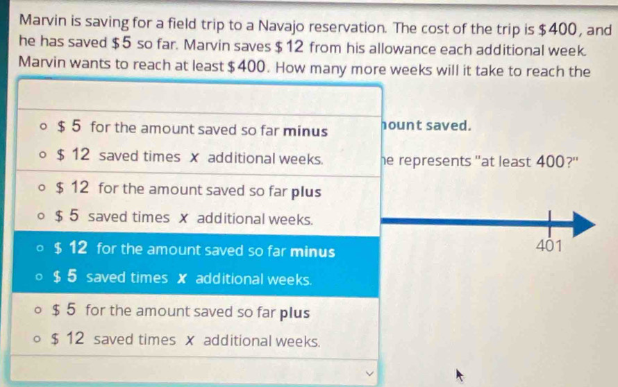 Marvin is saving for a field trip to a Navajo reservation. The cost of the trip is $400, and
he has saved $5 so far. Marvin saves $12 from his allowance each additional week.
Marvin wants to reach at least $400. How many more weeks will it take to reach the
$ 5 for the amount saved so far minus hount saved.
$ 12 saved times x additional weeks. he represents "at least 400?'
$ 12 for the amount saved so far plus
$ 5 saved times x additional weeks.
$ 12 for the amount saved so far minus 401
$ 5 saved times x additional weeks.
$ 5 for the amount saved so far plus
$ 12 saved times x additional weeks.