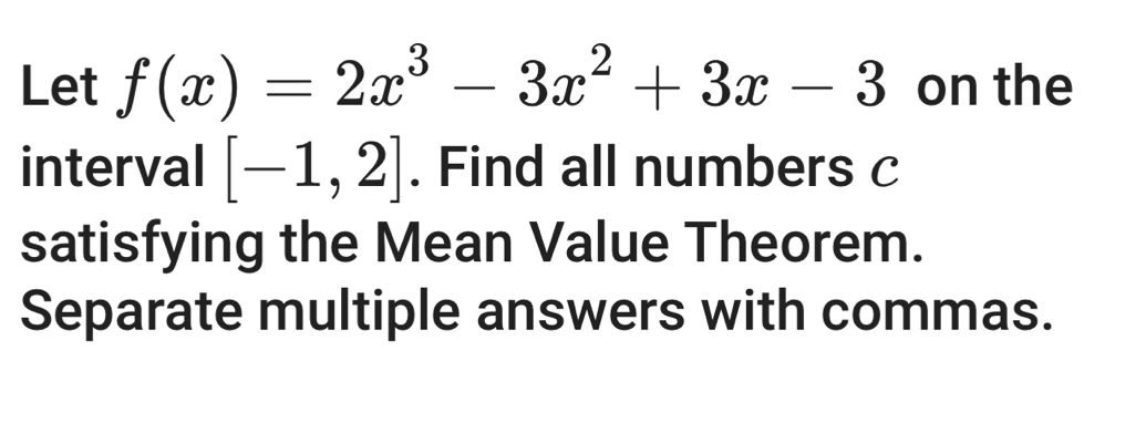 Let f(x)=2x^3-3x^2+3x-3 on the 
interval [-1,2]. Find all numbers c
satisfying the Mean Value Theorem. 
Separate multiple answers with commas.