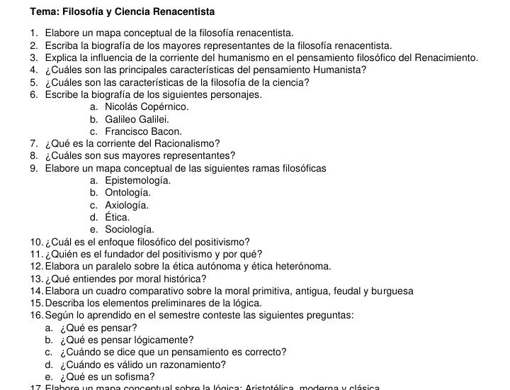 Tema: Filosofía y Ciencia Renacentista
1. Elabore un mapa conceptual de la filosofía renacentista.
2. Escriba la biografía de los mayores representantes de la filosofía renacentista.
3. Explica la influencia de la corriente del humanismo en el pensamiento filosófico del Renacimiento.
4. ¿Cuáles son las principales características del pensamiento Humanista?
5. ¿Cuáles son las características de la filosofía de la ciencia?
6. Escribe la biografía de los siguientes personajes.
a. Nicolás Copérnico.
b. Galileo Galilei.
c. Francisco Bacon.
7. ¿Qué es la corriente del Racionalismo?
8. ¿Cuáles son sus mayores representantes?
9. Elabore un mapa conceptual de las siguientes ramas filosóficas
a. Epistemología.
b. Ontología.
c. Axiología.
d. Ética.
e. Sociología.
10. ¿Cuál es el enfoque filosófico del positivismo?
11.  ¿Quién es el fundador del positivismo y por qué?
12. Elabora un paralelo sobre la ética autónoma y ética heterónoma.
13. ¿Qué entiendes por moral histórica?
14. Elabora un cuadro comparativo sobre la moral primitiva, antigua, feudal y burguesa
15. Describa los elementos preliminares de la lógica.
16. Según lo aprendido en el semestre conteste las siguientes preguntas:
a. ¿Qué es pensar?
b.¿Qué es pensar lógicamente?
c. ¿Cuándo se dice que un pensamiento es correcto?
d. ¿Cuándo es válido un razonamiento?
e. ¿Qué es un sofisma?
* 17 Elabore un mana conceptual sobre la lógica: Aristotólica, moderna y clásica