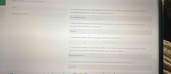 Drag and drop to create matches below
Entry A multi-step process of identifying, analyzing, recording, and processing a company's
financial transactions over an accounting periad.
Source Document Accounting Cycle
A time-stamped document outlining the goods or services sold, total amount owed,
and the terms/ methods of payment.
Invoice
A document with a short message outlining a transaction.
Drop here
A report provided by a bank that outlines and summarizes an account holder's bank
account transactions that occurred during a specific month
Bank Statement
A systern for processing and maintaining accounting records by hand.
Journal