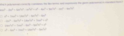 Which polynomial correctly combines, the like terma, and expressies the given potynomal in standard fbrm?
mn^3-2m^3+5m^2n^4-m^3n^3+n^(4m^4)+9m^2n^3n^4-mn^3-4m^3n^3
n^3+7mn^3+14m^2n^4-5m^3n^3-6m^4
-2m^4-5m^3n^2+14m^2n^4+2mn^3+n^2
14m^2n^4+7mn^5-6m^4-5m^3n^2+n^2
n^4-6m^4+7mn^3+14m^2n^4-5m^3m^3