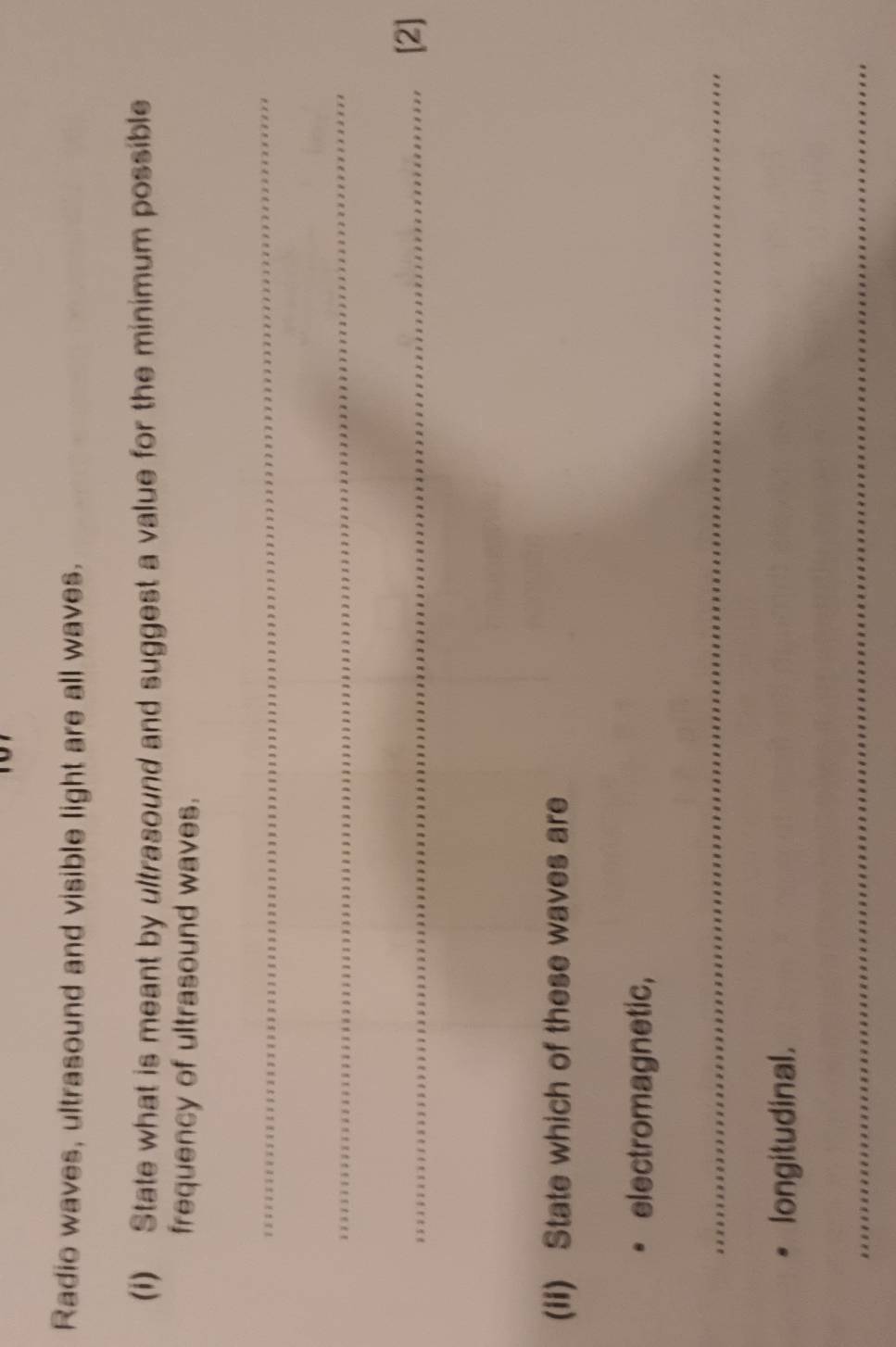 Radio waves, ultrasound and visible light are all waves. 
(i) State what is meant by ultrasound and suggest a value for the minimum possible 
frequency of ultrasound waves. 
_ 
_ 
_[2] 
(ii) State which of these waves are 
electromagnetic, 
_ 
longitudinal. 
_