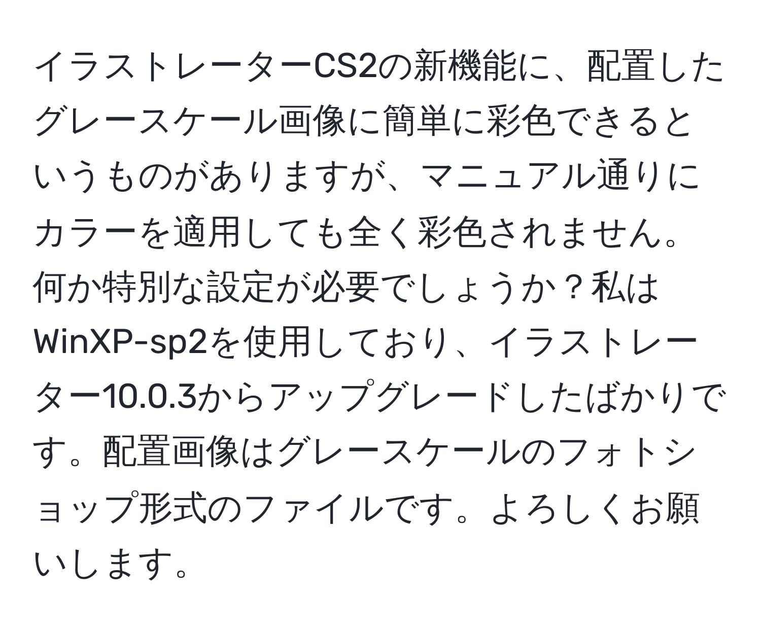 イラストレーターCS2の新機能に、配置したグレースケール画像に簡単に彩色できるというものがありますが、マニュアル通りにカラーを適用しても全く彩色されません。何か特別な設定が必要でしょうか？私はWinXP-sp2を使用しており、イラストレーター10.0.3からアップグレードしたばかりです。配置画像はグレースケールのフォトショップ形式のファイルです。よろしくお願いします。