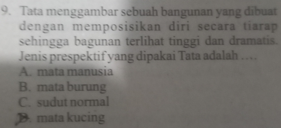 Tata menggambar sebuah bangunan yang dibuat
dengan memposisikan diri secara tiarap 
sehingga bagunan terlihat tinggi dan dramatis.
Jenis prespektif yang dipakai Tata adalah …
A. mata manusia
B. mata burung
C. sudut normal
D. mata kucing