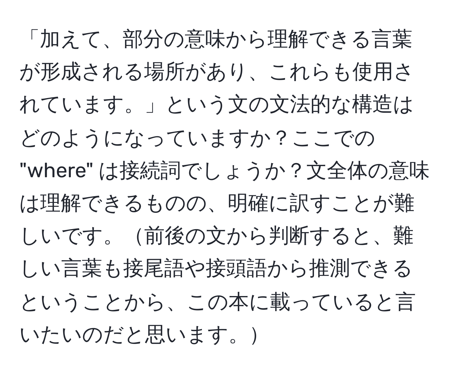 「加えて、部分の意味から理解できる言葉が形成される場所があり、これらも使用されています。」という文の文法的な構造はどのようになっていますか？ここでの "where" は接続詞でしょうか？文全体の意味は理解できるものの、明確に訳すことが難しいです。前後の文から判断すると、難しい言葉も接尾語や接頭語から推測できるということから、この本に載っていると言いたいのだと思います。