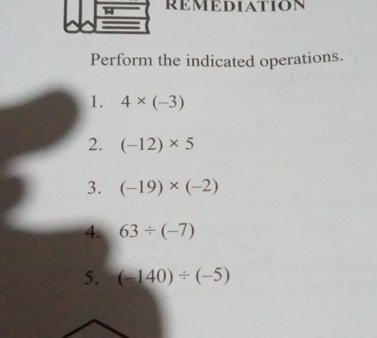 REMEDIATION 
Perform the indicated operations. 
1. 4* (-3)
2. (-12)* 5
3. (-19)* (-2)
4. 63/ (-7)
5. (-140)/ (-5)