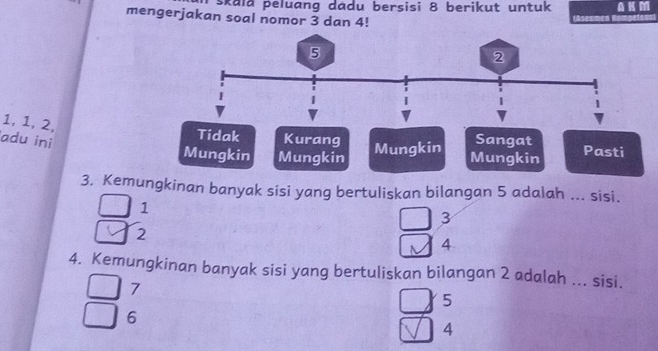 skala peluang dadu bersisi 8 berikut untuk
mengerjakan soal nomor 3 dan 4!
1, 1, 2,
adu ini
Tidak Kurang Sangat
Mungkin Mungkin Mungkin Mungkin Pasti
3. Kemungkinan banyak sisi yang bertuliskan bilangan 5 adalah ... sisi.
1
3
2
4
4. Kemungkinan banyak sisi yang bertuliskan bilangan 2 adalah ... sisi.
7
5
6
4