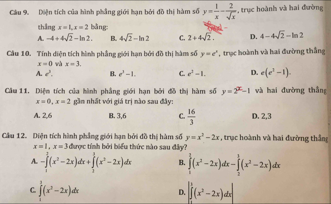 Diện tích của hình phẳng giới hạn bởi đồ thị hàm số y= 1/x - 2/sqrt(x)  , trục hoành và hai đường
thẳng x=1,x=2 bằng:
A. -4+4sqrt(2)-ln 2. B. 4sqrt(2)-ln 2 C. 2+4sqrt(2). D. 4-4sqrt(2)-ln 2
Câu 10. Tính diện tích hình phẳng giới hạn bởi đồ thị hàm số y=e^x , trục hoành và hai đường thẳng
x=0 và x=3.
A. e^3. B. e^3-1. C. e^2-1. D. e(e^2-1).
Câu 11. Diện tích của hình phẳng giới hạn bởi đồ thị hàm số y=2^x-1 và hai đường thẳng
x=0,x=2 gần nhất với giá trị nào sau đây:
A. 2,6 B. 3,6 C.  16/3  D. 2,3
Câu 12. Diện tích hình phẳng giới hạn bởi đồ thị hàm số y=x^2-2x , trục hoành và hai đường thẳng
x=1,x=3 được tính bởi biểu thức nào sau đây?
A. -∈tlimits _1^(2(x^2)-2x)dx+∈tlimits _2^(3(x^2)-2x)dx
B. ∈tlimits _1^(2(x^2)-2x)dx-∈tlimits _2^(3(x^2)-2x)dx
C. ∈tlimits _1^(3(x^2)-2x)dx |∈tlimits _1^(3(x^2)-2x)dx|
D.