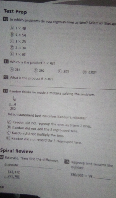 Test Prep
in which problems do you regroup ones as tens? Select all that ap
a 2* 48
6 4* 54
a 3* 23
o 2* 34
a 3* 65
Which is the product 7* 43 ,
④ 281 ⑧ 292 ○ 301 ⑤ 2/821
What is the product 6* 87
Kaedon thinks he made a mistake solving the problem.
beginarrayr  1/78  * 4 hline 282endarray
Which statement best describes Kaedon's mistake?
A) Kaedon did not regroup the ones as 3 tens 2 ones.
B) Kaedon did not add the 3 regrouped tens.
Kaedon did not multiply the tens.
D Kaedon did not record the 3 regrouped tens.
Spiral Review
Estimate. Then find the difference. Regroup and rename the
Estimate: _number.
beginarrayr 518,112 -295,763 hline endarray
_
580,000=58
48