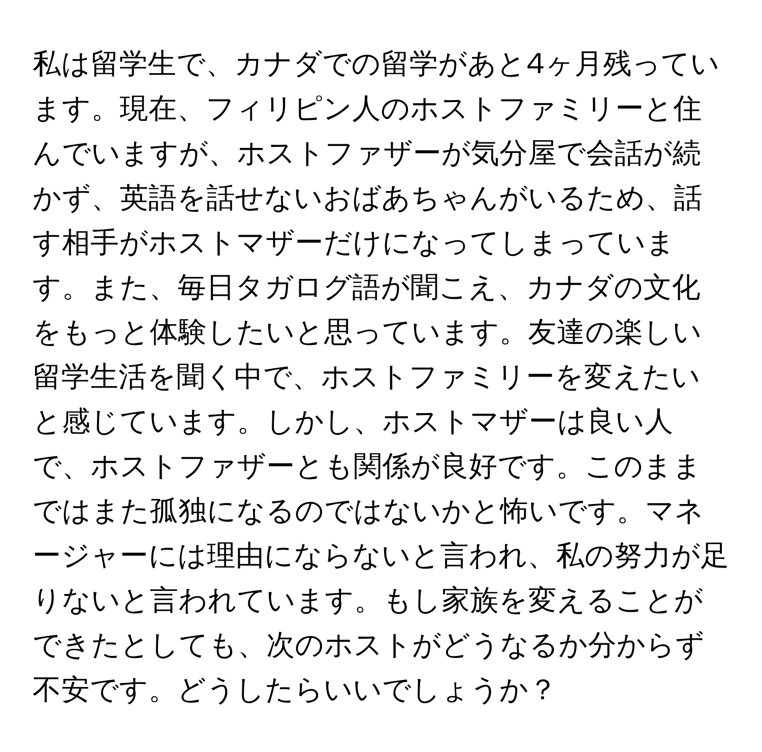 私は留学生で、カナダでの留学があと4ヶ月残っています。現在、フィリピン人のホストファミリーと住んでいますが、ホストファザーが気分屋で会話が続かず、英語を話せないおばあちゃんがいるため、話す相手がホストマザーだけになってしまっています。また、毎日タガログ語が聞こえ、カナダの文化をもっと体験したいと思っています。友達の楽しい留学生活を聞く中で、ホストファミリーを変えたいと感じています。しかし、ホストマザーは良い人で、ホストファザーとも関係が良好です。このままではまた孤独になるのではないかと怖いです。マネージャーには理由にならないと言われ、私の努力が足りないと言われています。もし家族を変えることができたとしても、次のホストがどうなるか分からず不安です。どうしたらいいでしょうか？