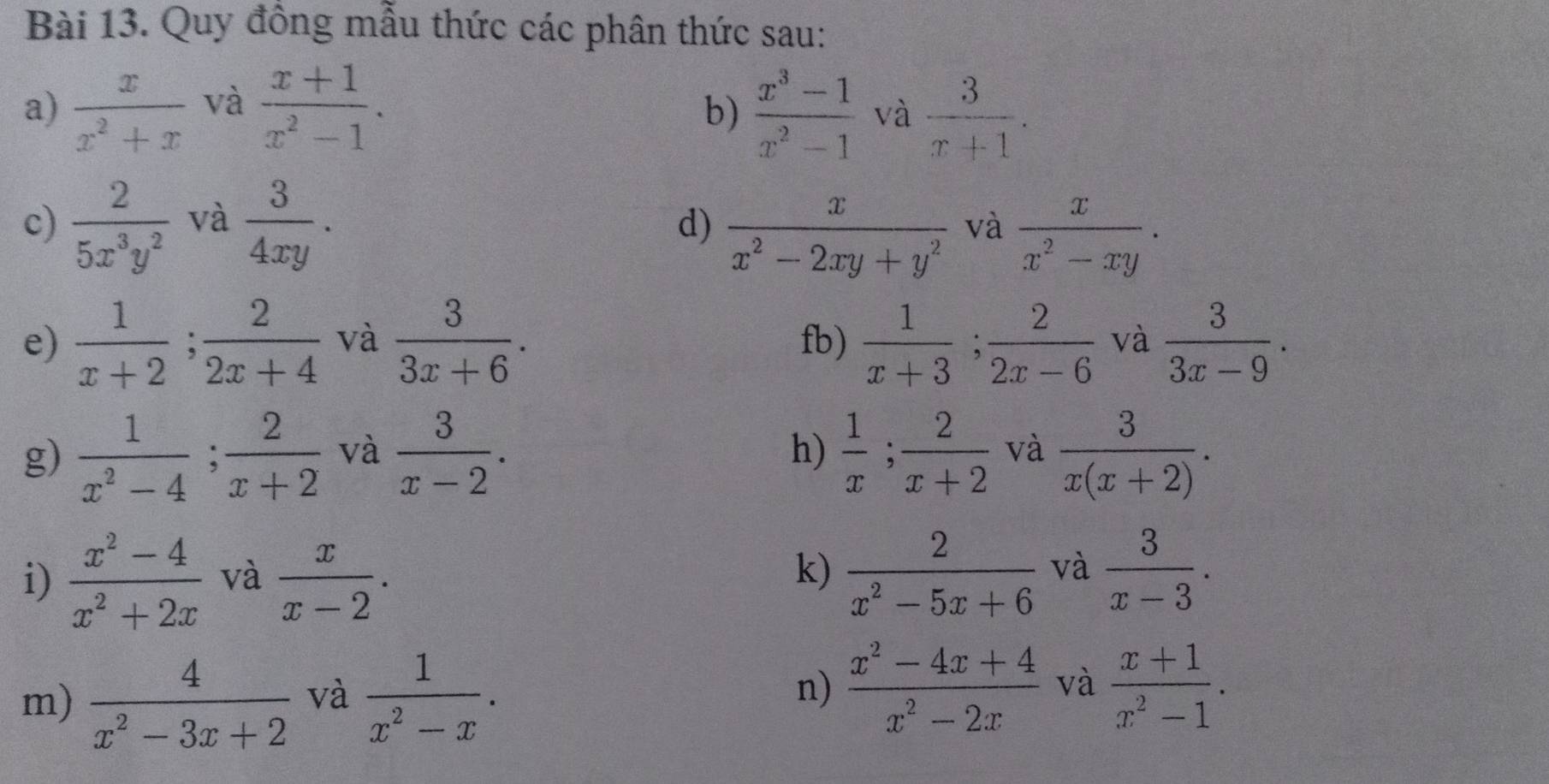 Quy đồng mẫu thức các phân thức sau: 
a)  x/x^2+x  và  (x+1)/x^2-1 .  (x^3-1)/x^2-1  và  3/x+1 . 
b) 
c)  2/5x^3y^2  và  3/4xy . 
d)  x/x^2-2xy+y^2  và  x/x^2-xy . 
e)  1/x+2 ;  2/2x+4  và  3/3x+6 . fb)  1/x+3 ;  2/2x-6  và  3/3x-9 . 
g)  1/x^2-4 ;  2/x+2  và  3/x-2 .  1/x ; 2/x+2  và  3/x(x+2) . 
h) 
i)  (x^2-4)/x^2+2x  và  x/x-2 .  2/x^2-5x+6  và  3/x-3 . 
k) 
m)  4/x^2-3x+2  và  1/x^2-x . n)  (x^2-4x+4)/x^2-2x  và  (x+1)/x^2-1 .