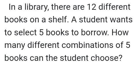 In a library, there are 12 different 
books on a shelf. A student wants 
to select 5 books to borrow. How 
many different combinations of 5
books can the student choose?