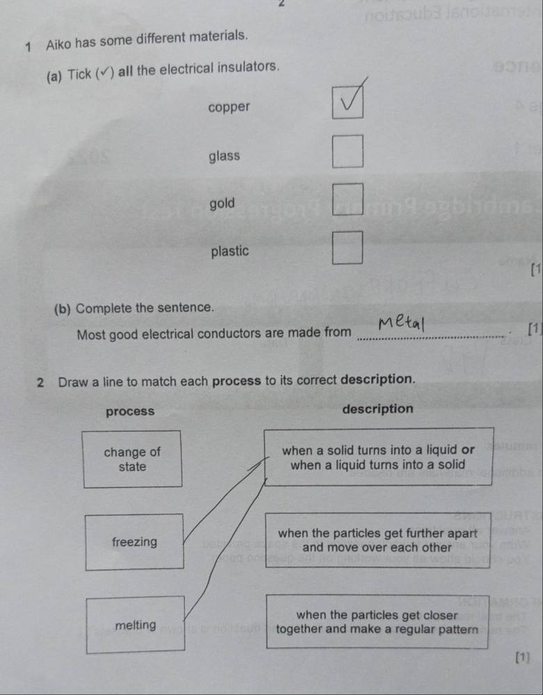 Aiko has some different materials.
(a) Tick (√) all the electrical insulators.
copper
glass
gold
plastic
[1
(b) Complete the sentence.
Most good electrical conductors are made from _. [1]
2 Draw a line to match each process to its correct description.
process description
change of when a solid turns into a liquid or
state when a liquid turns into a solid
when the particles get further apart
freezing and move over each other
when the particles get closer
melting together and make a regular pattern
[1]