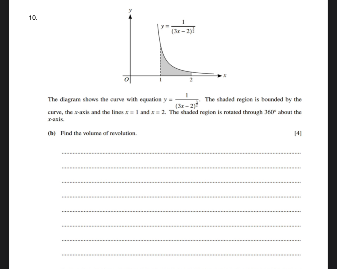 The diagram shows the curve with equation y=frac 1(3x-2)^ 3/2 . The shaded region is bounded by the
curve, the x-axis and the lines x=1 and x=2. The shaded region is rotated through 360° about the
x-axis.
(b) Find the volume of revolution. [4]
_
_
_
_
_
_
_
_