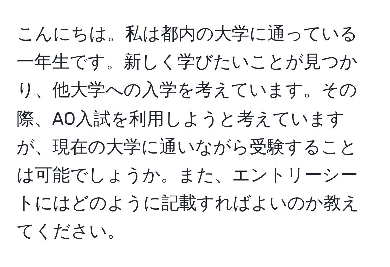 こんにちは。私は都内の大学に通っている一年生です。新しく学びたいことが見つかり、他大学への入学を考えています。その際、AO入試を利用しようと考えていますが、現在の大学に通いながら受験することは可能でしょうか。また、エントリーシートにはどのように記載すればよいのか教えてください。