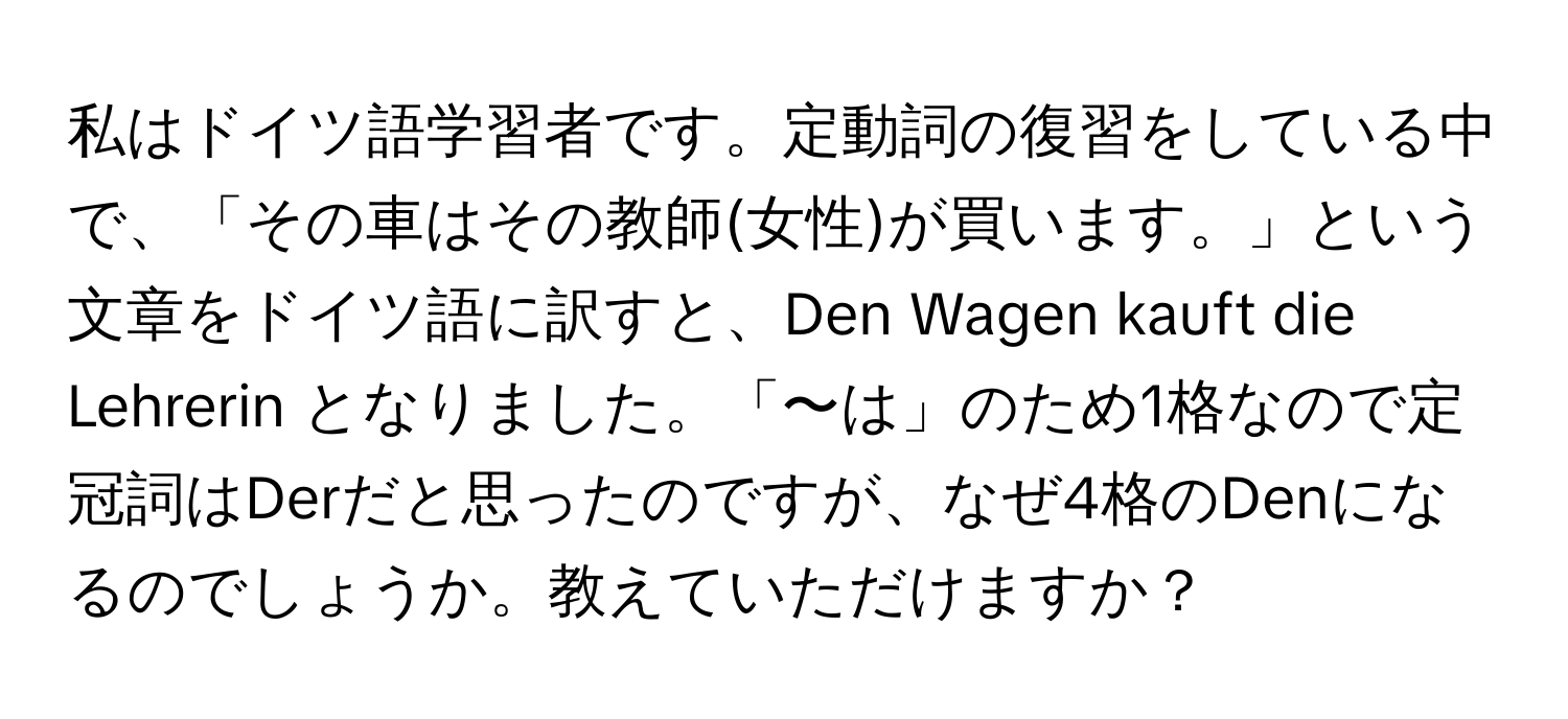 私はドイツ語学習者です。定動詞の復習をしている中で、「その車はその教師(女性)が買います。」という文章をドイツ語に訳すと、Den Wagen kauft die Lehrerin となりました。「〜は」のため1格なので定冠詞はDerだと思ったのですが、なぜ4格のDenになるのでしょうか。教えていただけますか？