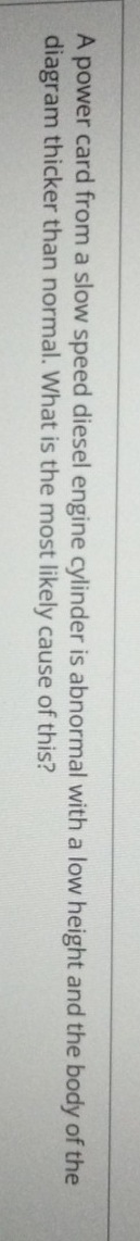 A power card from a slow speed diesel engine cylinder is abnormal with a low height and the body of the 
diagram thicker than normal. What is the most likely cause of this?