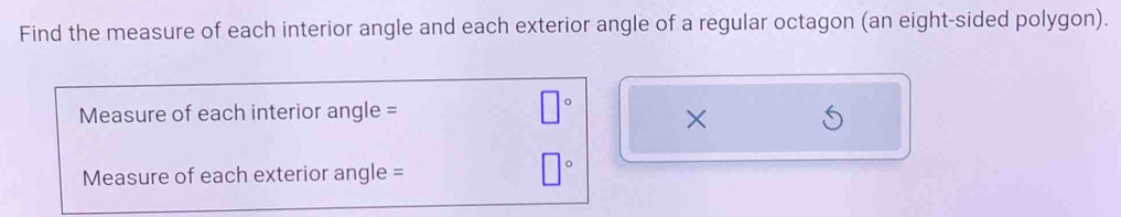 Find the measure of each interior angle and each exterior angle of a regular octagon (an eight-sided polygon). 
Measure of each interior angle = □° × 
Measure of each exterior angle =
□°