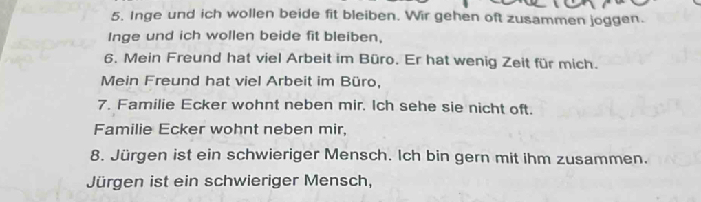 Inge und ich wollen beide fit bleiben. Wir gehen oft zusammen joggen. 
Inge und ich wollen beide fit bleiben, 
6. Mein Freund hat viel Arbeit im Büro. Er hat wenig Zeit für mich. 
Mein Freund hat viel Arbeit im Büro, 
7. Familie Ecker wohnt neben mir. Ich sehe sie nicht oft. 
Familie Ecker wohnt neben mir, 
8. Jürgen ist ein schwieriger Mensch. Ich bin gern mit ihm zusammen. 
Jürgen ist ein schwieriger Mensch,