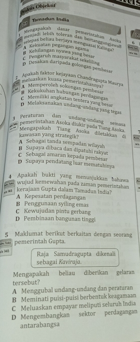 Praktis Objektif
Tamadun India

Mengapakah  dasar  pemerintahan  Asok 6
menjadi lebiḥ toleran dan bertanggungjawah
selepas beliau berjaya menguasaï Kalingai
A Kekuatan pegangan agama
Kehilangan nyawa yang besar
Pengaruh masyarakat sekeliling
D Desakan daripada golongan pembesar
2_ Apakah faktor kejayaan Chandragupta Maurva
meluaskan kuasa pemerintahannya
A Memperoleh sokongan pembesar
g Kekukuhan hubungan perdagangan
c Memiliki angkatan tentera yang besar
D Melaksanakan undang-undang yang tegas
3  Peraturan dan undang-undan   semas
”  pemerintahan Asoka diukir pada Tiang Asoka.
Mengapakah Tiang Asoka diletakkan di Arte
kawasan yang strategik?
A Sebagai tanda sempadan wilayah
B Supaya dibaca dan dipatuhi rakyat
C Sebagai amaran kepada pembesar
D Supaya pendatang luar mematuhinya
4 Apakah bukti yang menunjukkan bahawa
Tn ka wujud kemewahan pada zaman pemerintahan
a/s 145 kerajaan Gupta dalam Tamadun India?
A Kepesatan perdagangan
B Penggunaan syiling emas
C Kewujudan pintu gerbang
D Pembinaan bangunan tinggi
5 Maklumat berikut berkaitan dengan seorang
pemerintah Gupta.
145 Raja Samudragupta dikenali
sebagai Kaviraja.
Mengapakah  beliau diberikan gelaran
tersebut?
A Menggubal undang-undang dan peraturan
B Meminati puisi-puisi berbentuk keagamaan
C Meluaskan empayar meliputi seluruh India
D Mengembangkan sektor perdagangan
antarabangsa