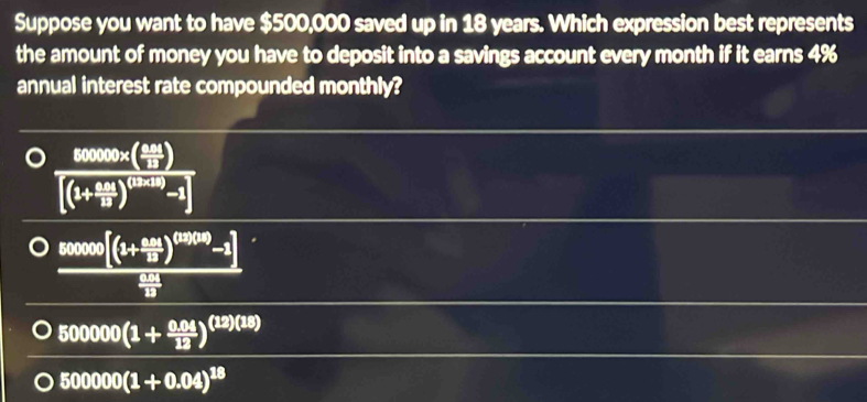 Suppose you want to have $500,000 saved up in 18 years. Which expression best represents
the amount of money you have to deposit into a savings account every month if it earns 4%
annual interest rate compounded monthly?
frac sec ( xcot )/2 π [(1+ x/2 )^(1+ x/2 )-1]
frac 80°[((1+ (0.05)/15 )^(1000)-1] 0/15 
500000(1+ (0.04)/12 )^(12)(18)
500000(1+0.04)^18