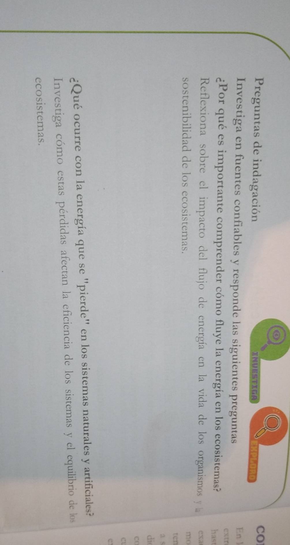 CO 
Preguntas de indagación Investiga ∴KPGORD 
Investiga en fuentes confiables y responde las siguientes preguntas 
En l 
extr 
¿Por qué es importante comprender cómo fluye la energía en los ecosistemas? hast 
Reflexiona sobre el impacto del flujo de energía en la vida de los organismos y la exa 
sostenibilidad de los ecosistemas. 
mo 
ten 
a 5
di 
CO 
cU 
C 
¿Qué ocurre con la energía que se "pierde" en los sistemas naturales y artificiales? 
Investiga cómo estas pérdidas afectan la eficiencia de los sistemas y el equilibrio de los 
ecosistemas.