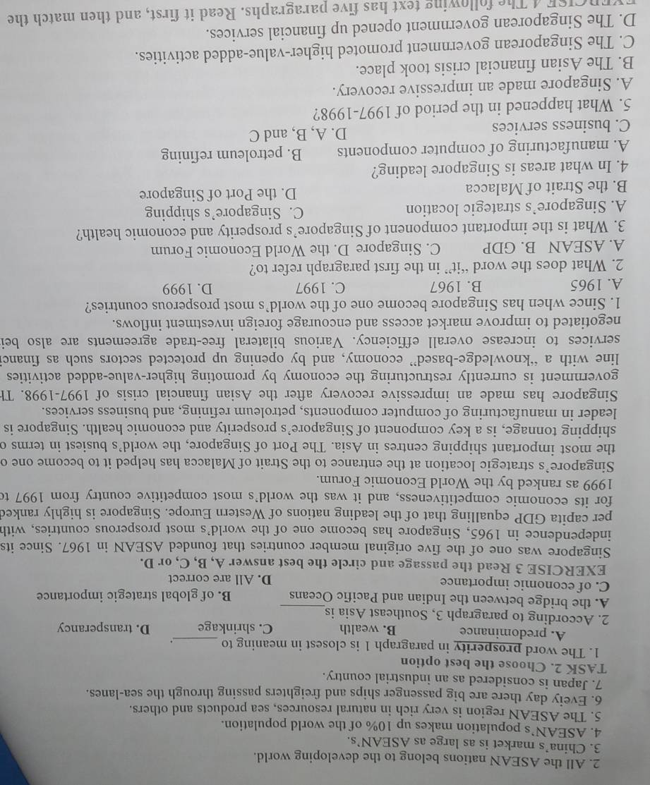 All the ASEAN nations belong to the developing world.
3. China’s market is as large as ASEAN’s.
4. ASEAN’s population makes up 10% of the world population.
5. The ASEAN region is very rich in natural resources, sea products and others.
6. Eveiy day there are big passenger ships and freighters passing through the sea-lanes.
7. Japan is considered as an industrial country.
TASK 2. Choose the best option
1. The word prosperity in paragraph 1 is closest in meaning to _.
A. predominance B. wealth C. shrinkage D. transperancy
2. According to paragraph 3, Southeast Asia is
A. the bridge between the Indian and Pacific Oceans B. of global strategic importance
C. of economic importance D. All are correct
EXERCISE 3 Read the passage and circle the best answer A, B, C, or D.
Singapore was one of the five original member countries that founded ASEAN in 1967. Since its
independence in 1965, Singapore has become one of the world's most prosperous countries, with
per capita GDP equalling that of the leading nations of Western Europe. Singapore is highly ranked
for its economic competitiveness, and it was the world’s most competitive country from 1997 to
1999 as ranked by the World Economic Forum.
Singapore’s strategic location at the entrance to the Strait of Malacca has helped it to become one o
the most important shipping centres in Asia. The Port of Singapore, the world’s busiest in terms c
shipping tonnage, is a key component of Singapore’s prosperity and economic health. Singapore is
leader in manufacturing of computer components, petroleum refining, and business services.
Singapore has made an impressive recovery after the Asian financial crisis of 1997-1998. Th
government is currently restructuring the economy by promoting higher-value-added activities
line with a “knowledge-based” economy, and by opening up protected sectors such as financi
services to increase overall efficiency. Various bilateral free-trade agreements are also bei
negotiated to improve market access and encourage foreign investment inflows.
1. Since when has Singapore become one of the world’s most prosperous countries?
A. 1965 B. 1967 C. 1997 D. 1999
2. What does the word “it” in the first paragraph refer to?
A. ASEAN B. GDP C. Singapore D. the World Economic Forum
3. What is the important component of Singapore’s prosperity and economic health?
A. Singapore’s strategic location C. Singapore’s shipping
B. the Strait of Malacca D. the Port of Singapore
4. In what areas is Singapore leading?
A. manufacturing of computer components B. petroleum refining
C. business services D. A, B, and C
5. What happened in the period of 1997-1998?
A. Singapore made an impressive recovery.
B. The Asian financial crisis took place.
C. The Singaporean government promoted higher-value-added activities.
D. The Singaporean government opened up financial services.
FYERCISE 4 The following text has five paragraphs. Read it first, and then match the