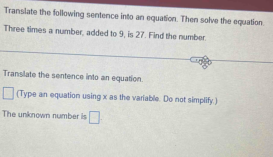 Translate the following sentence into an equation. Then solve the equation. 
Three times a number, added to 9, is 27. Find the number. 
Translate the sentence into an equation. 
□ (Type an equation using x as the variable. Do not simplify.) 
The unknown number is □.