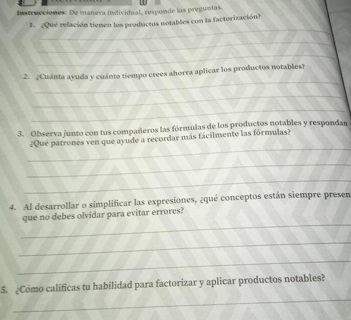 Instrucciones: De manera individual, responde las preguntas. 
_ 
1. ¿Qué relación tienen los productos notables con la factorización? 
_ 
_ 
_ 
2. ¿Cuánta ayuda y cuánto tiempo crees ahorra aplicar los productos notables? 
_ 
_ 
3. Observa junto con tus compañeros las fórmulas de los productos notables y respondan 
_ 
¿Qué patrones ven que ayude a recordar más fácilmente las fórmulas? 
_ 
_ 
4. Al desarrollar o simplificar las expresiones, ¿qué conceptos están siempre presen 
_ 
que no debes olvidar para evitar errores? 
_ 
_ 
5. ¿Cómo calificas tu habilidad para factorizar y aplicar productos notables? 
_