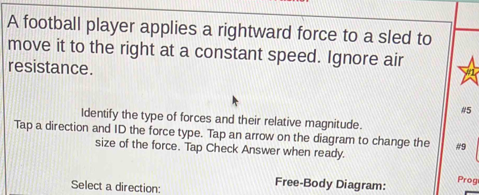 A football player applies a rightward force to a sled to 
move it to the right at a constant speed. Ignore air 
resistance. 
#1 
#5 
Identify the type of forces and their relative magnitude. 
Tap a direction and ID the force type. Tap an arrow on the diagram to change the #9 
size of the force. Tap Check Answer when ready. 
Prog 
Select a direction: 
Free-Body Diagram: