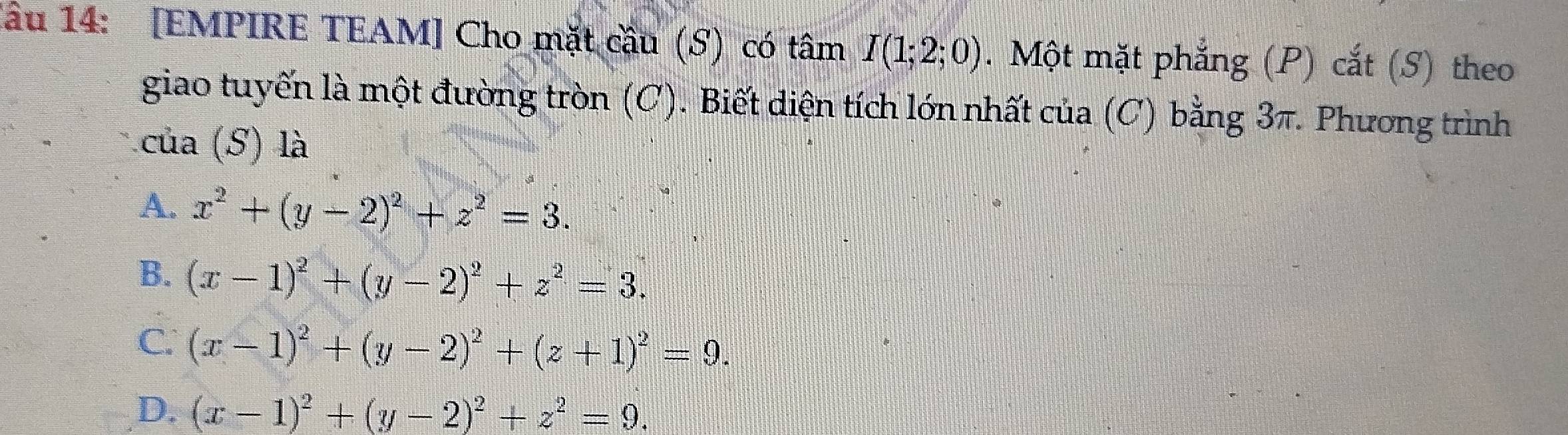 lâu 14: [EMPIRE TEAM] Cho mặt cầu (S) có tâm I(1;2;0). Một mặt phẳng (P) cắt (S) theo
giao tuyến là một đường tròn (C). Biết diện tích lớn nhất của (C) bằng 3π. Phương trình
của (S) là
A. x^2+(y-2)^2+z^2=3.
B. (x-1)^2+(y-2)^2+z^2=3.
C. (x-1)^2+(y-2)^2+(z+1)^2=9.
D. (x-1)^2+(y-2)^2+z^2=9.
