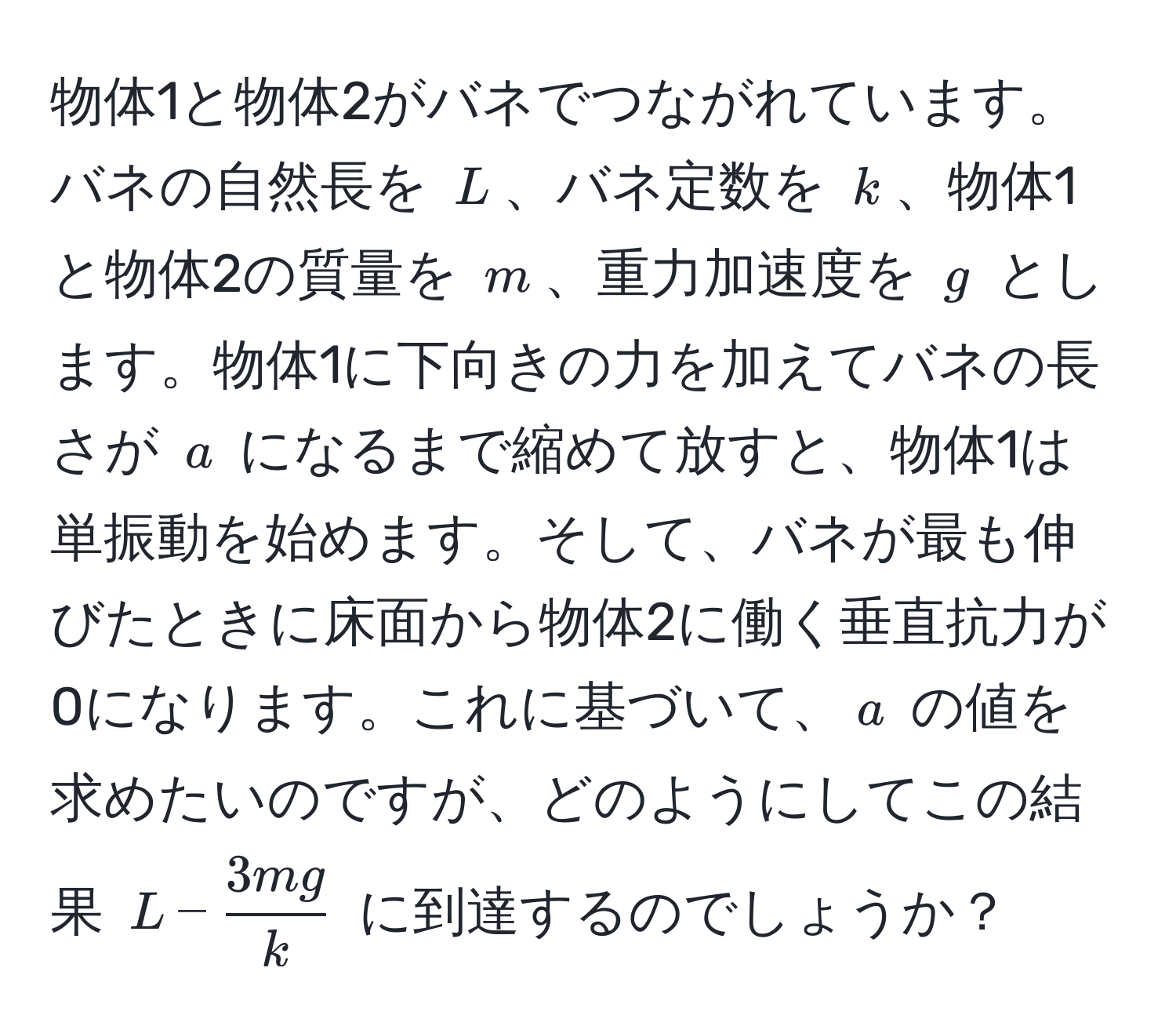 物体1と物体2がバネでつながれています。バネの自然長を $L$、バネ定数を $k$、物体1と物体2の質量を $m$、重力加速度を $g$ とします。物体1に下向きの力を加えてバネの長さが $a$ になるまで縮めて放すと、物体1は単振動を始めます。そして、バネが最も伸びたときに床面から物体2に働く垂直抗力が0になります。これに基づいて、$a$ の値を求めたいのですが、どのようにしてこの結果 $L -  3mg/k $ に到達するのでしょうか？