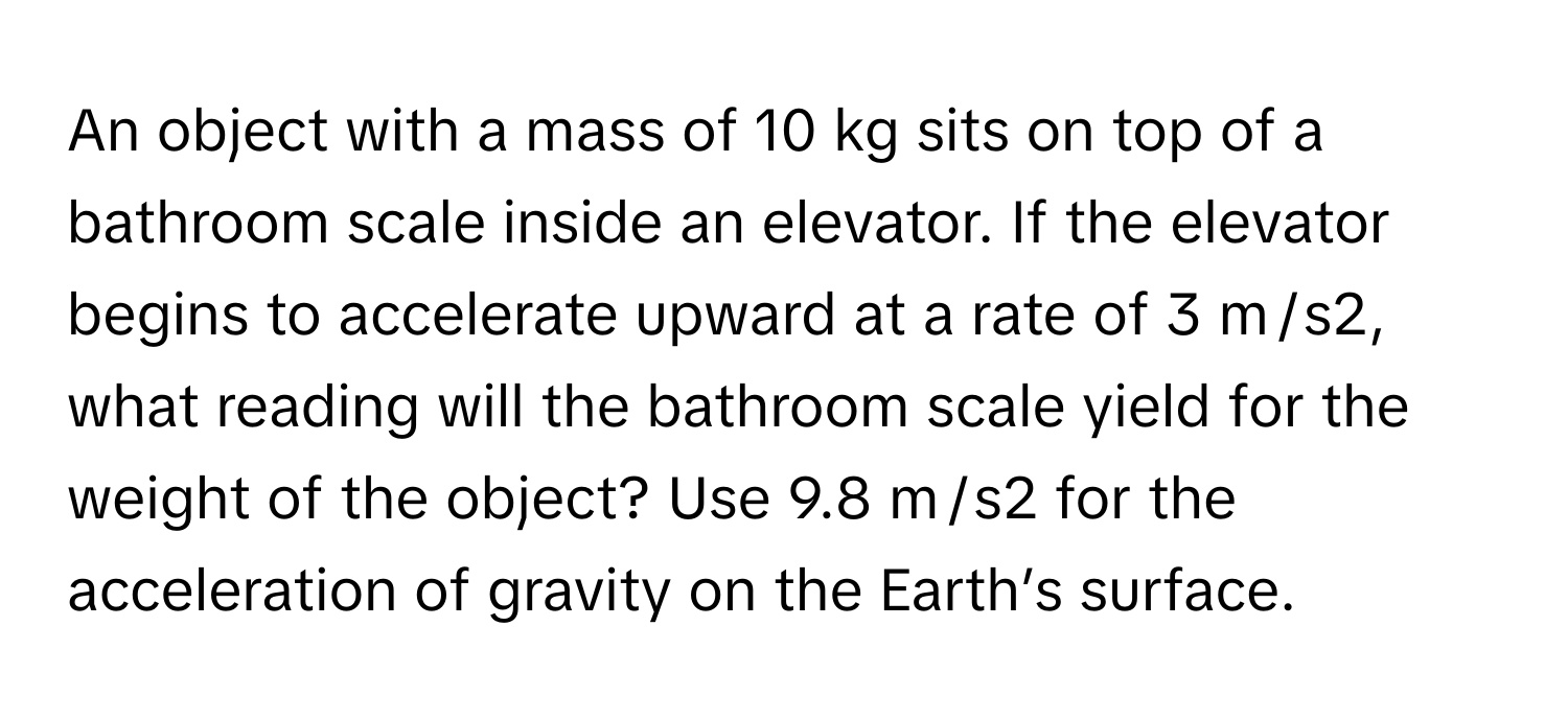 An object with a mass of 10 kg sits on top of a bathroom scale inside an elevator. If the elevator begins to accelerate upward at a rate of 3 m / s2, what reading will the bathroom scale yield for the weight of the object? Use 9.8 m / s2 for the acceleration of gravity on the Earth’s surface.