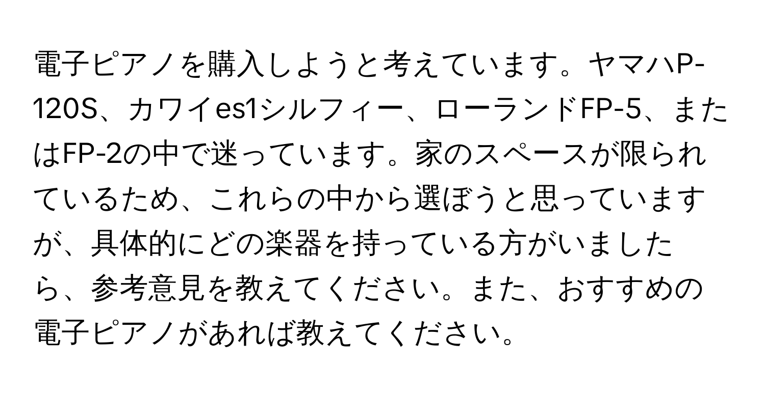 電子ピアノを購入しようと考えています。ヤマハP-120S、カワイes1シルフィー、ローランドFP-5、またはFP-2の中で迷っています。家のスペースが限られているため、これらの中から選ぼうと思っていますが、具体的にどの楽器を持っている方がいましたら、参考意見を教えてください。また、おすすめの電子ピアノがあれば教えてください。