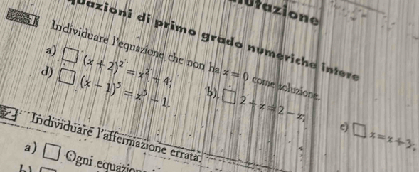 lutazione 
D 
Jazioni di primo grado numerich e intere 
a) 
Individuare l'equazione che non ha x=0 come soluzione. 
d) □ (x-1)^5=x^5-1, □ (x+2)^2=x^2+4; 
"b), □ 2+x=2-x, □ x=x+3; 
c) 
Individuare l'affermazione errata 
; 
a) □ Ogni equazión