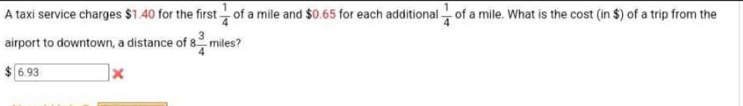 A taxi service charges $1.40 for the first  1/4  of a mile and $0.65 for each additional  1/4  of a mile. What is the cost (in $) of a trip from the
airport to downtown, a distance of 8 3/4  miles?
6.93