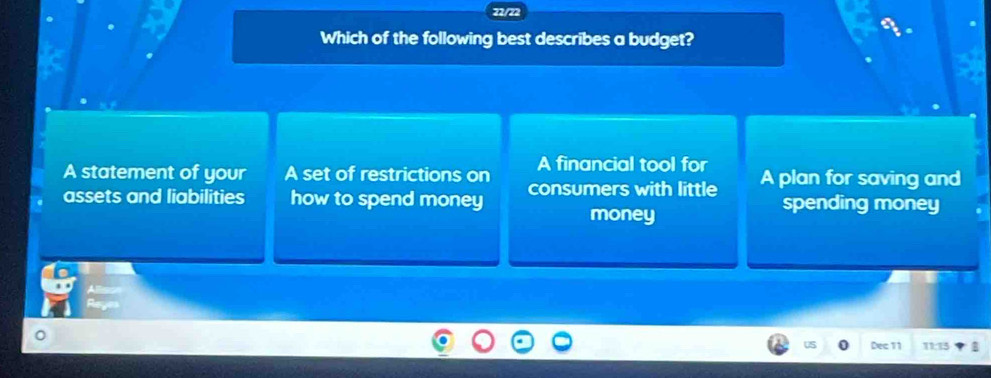 72/72
Which of the following best describes a budget?
A statement of your A set of restrictions on A financial tool for
assets and liabilities how to spend money consumers with little A plan for saving and
money
spending money
Dec 11