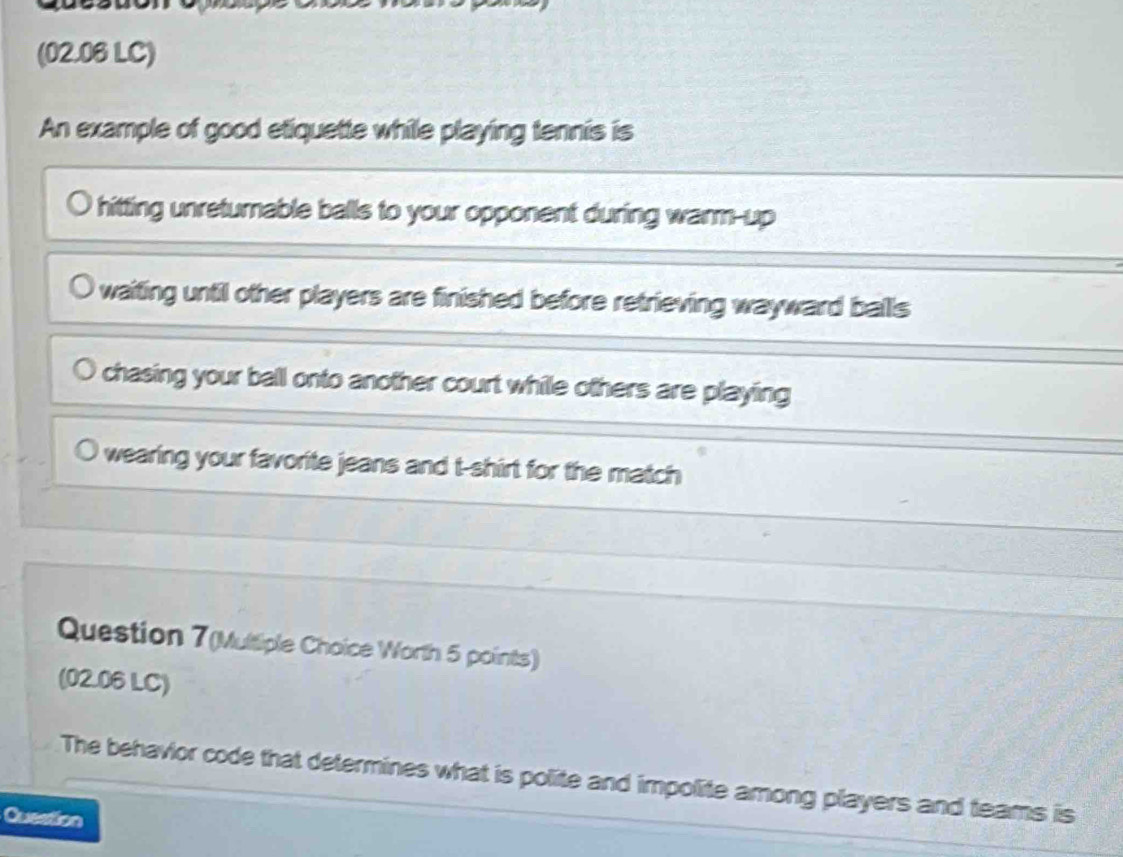 (02.06 LC)
An example of good etiquette while playing tennis is
hitting unreturnable balls to your opponent during warm-up
waiting until other players are finished before retrieving wayward balls
chasing your ball onto another court while others are playing
wearing your favorite jeans and t-shirt for the match
Question 7(Multiple Choice Worth 5 points)
(02.06 LC)
The behavior code that determines what is polite and impolite among players and teams is
Question