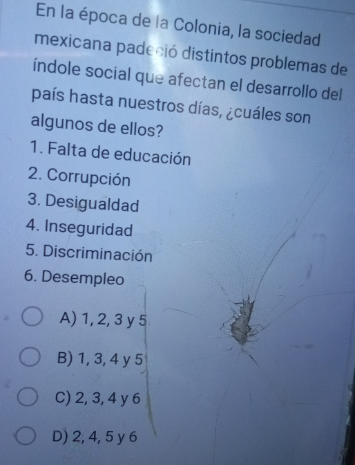 En la época de la Colonia, la sociedad
mexicana padeció distintos problemas de
índole social que afectan el desarrollo del
país hasta nuestros días, ¿cuáles son
algunos de ellos?
1. Falta de educación
2. Corrupción
3. Desigualdad
4. Inseguridad
5. Discriminación
6. Desempleo
A) 1, 2, 3 y 5
B) 1, 3, 4 y 5
C) 2, 3, 4 y 6
D) 2, 4, 5 y 6