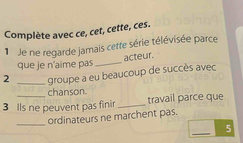 Complète avec ce, cet, cette, ces. 
1 Je ne regarde jamais cette série télévisée parce 
acteur. 
que je n’aime pas_ 
_2 
groupe a eu beaucoup de succès avec 
_chanson. 
travail parce que 
3 Ils ne peuvent pas finir_ 
_ordinateurs ne marchent pas. 
_ 
5