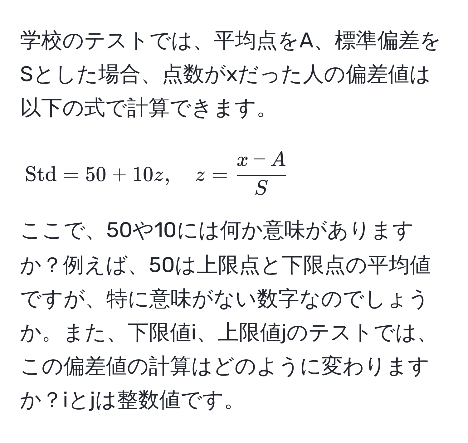 学校のテストでは、平均点をA、標準偏差をSとした場合、点数がxだった人の偏差値は以下の式で計算できます。  
$$Std = 50 + 10z, quad z =  (x - A)/S $$  
ここで、50や10には何か意味がありますか？例えば、50は上限点と下限点の平均値ですが、特に意味がない数字なのでしょうか。また、下限値i、上限値jのテストでは、この偏差値の計算はどのように変わりますか？iとjは整数値です。