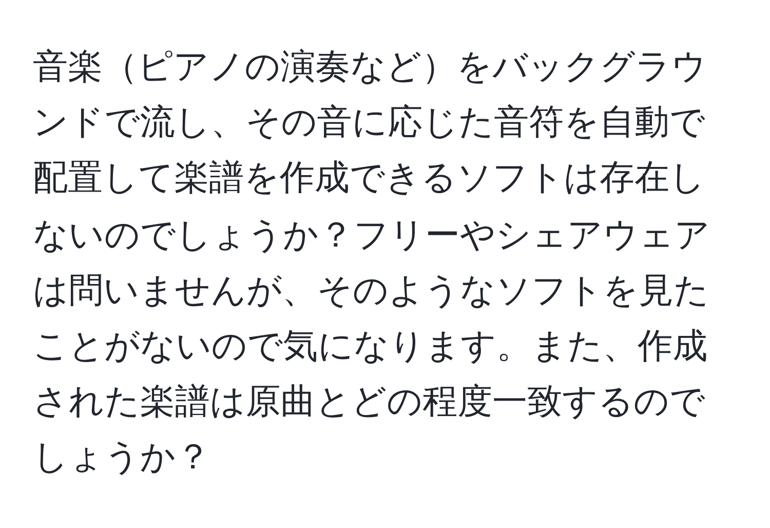 音楽ピアノの演奏などをバックグラウンドで流し、その音に応じた音符を自動で配置して楽譜を作成できるソフトは存在しないのでしょうか？フリーやシェアウェアは問いませんが、そのようなソフトを見たことがないので気になります。また、作成された楽譜は原曲とどの程度一致するのでしょうか？