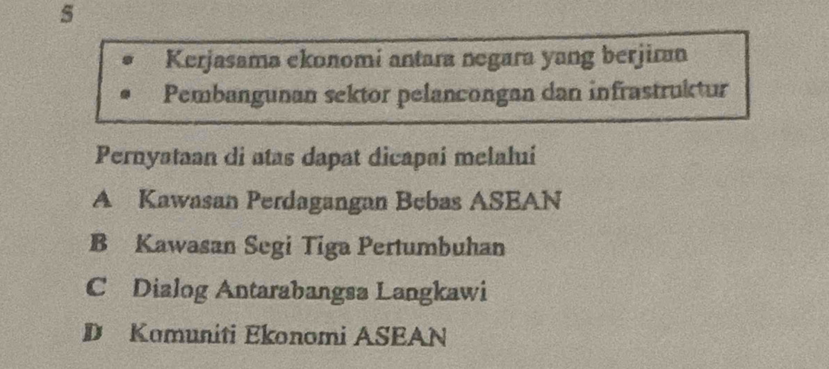 Kerjasama ekonomi antara negara yang berjirn
Pembangunan sektor pelancongan dan infrastruktur
Pernyataan di atas dapat dicapai melalui
A Kawasan Perdagangan Bebas ASEAN
B Kawasan Segi Tiga Pertumbuhan
C Dialog Antarabangsa Langkawi
D Kamuniti Ekonomi ASEAN