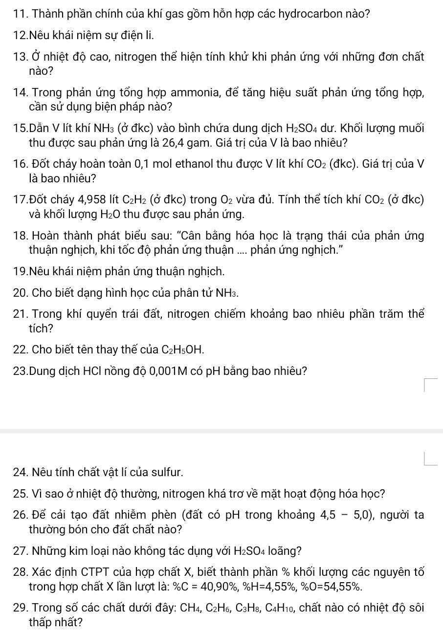 Thành phần chính của khí gas gồm hỗn hợp các hydrocarbon nào?
12.Nêu khái niệm sự điện li.
13. Ở nhiệt độ cao, nitrogen thể hiện tính khử khi phản ứng với những đơn chất
nào?
14. Trong phản ứng tổng hợp ammonia, để tăng hiệu suất phản ứng tổng hợp,
cần sử dụng biện pháp nào?
15.Dẫn V lít khí NH₃ (ở đkc) vào bình chứa dung dịch H_2SO_4 dư. Khối lượng muối
thu được sau phản ứng là 26,4 gam. Giá trị của V là bao nhiêu?
16. Đốt cháy hoàn toàn 0,1 mol ethanol thu được V lít khí CO_2 dkc) ). Giá trị của V
llà bao nhiêu?
17.Đốt cháy 4,958 lít C_2H_2 (ở đkc) trong O_2 vừa đủ. Tính thể tích khí CO_2 (ở đkc)
và khối lượng H_2O thu được sau phản ứng.
18. Hoàn thành phát biểu sau: "Cân bằng hóa học là trạng thái của phản ứng
thuận nghịch, khi tốc độ phản ứng thuận .... phản ứng nghịch.'
19.Nêu khái niệm phản ứng thuận nghịch.
20. Cho biết dạng hình học của phân tử NH₃.
21. Trong khí quyển trái đất, nitrogen chiếm khoảng bao nhiêu phần trăm thể
tích?
22. Cho biết tên thay thế của C_2H_5OH.
23.Dung dịch HCl nồng độ 0,001M có pH bằng bao nhiêu?
24. Nêu tính chất vật lí của sulfur.
25. Vì sao ở nhiệt độ thường, nitrogen khá trơ về mặt hoạt động hóa học?
26. Để cải tạo đất nhiễm phèn (đất có pH trong khoảng 4,5-5,0) ), người ta
thường bón cho đất chất nào?
27. Những kim loại nào không tác dụng với H_2SO 4 loãng?
28. Xác định CTPT của hợp chất X, biết thành phần % khối lượng các nguyên tố
trong hợp chất X lần lượt là: % C=40,90% ,% H=4,55% ,% O=54,55% .
29. Trong số các chất dưới đây: CH_4,C_2H_6,C_3H_8,C_4H_10 , chất nào có nhiệt độ sôi
thấp nhất?