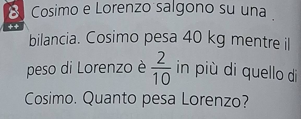 Cosimo e Lorenzo salgono su una . 
bilancia. Cosimo pesa 40 kg mentre il 
peso di Lorenzo è  2/10  in più di quello di 
Cosimo. Quanto pesa Lorenzo?