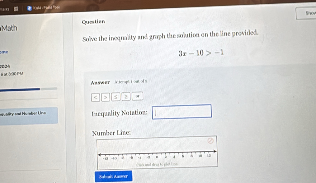 marks Kleki - Paint Tool 
Shov 
Math Question 
Solve the inequality and graph the solution on the line provided. 
me
3x-10>-1
2024 
6 at 3:00 PM 
Answer Attempt 1 out of 2 
< > S 2 or 
equality and Number Line Inequality Notation: □ 
Number Line: 
Submit Answer