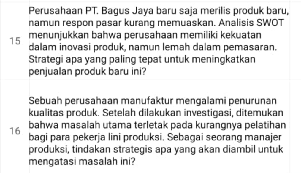 Perusahaan PT. Bagus Jaya baru saja merilis produk baru, 
namun respon pasar kurang memuaskan. Analisis SWOT 
15 menunjukkan bahwa perusahaan memiliki kekuatan 
dalam inovasi produk, namun lemah dalam pemasaran. 
Strategi apa yang paling tepat untuk meningkatkan 
penjualan produk baru ini? 
Sebuah perusahaan manufaktur mengalami penurunan 
kualitas produk. Setelah dilakukan investigasi, ditemukan 
bahwa masalah utama terletak pada kurangnya pelatihan
16
bagi para pekerja lini produksi. Sebagai seorang manajer 
produksi, tindakan strategis apa yang akan diambil untuk 
mengatasi masalah ini?