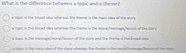 What is the difference between a topic and a theme?
a topic is the broad idea whereas the theme is the main idea of the story
a topic is the broad idea whereas the theme is the moral/message/esson of the story
a topic is the message:/moral/lesson of the story and the theme is the broad idea
a topic is the main idea of the story whereas the theme is the moral/message;lesson of the story